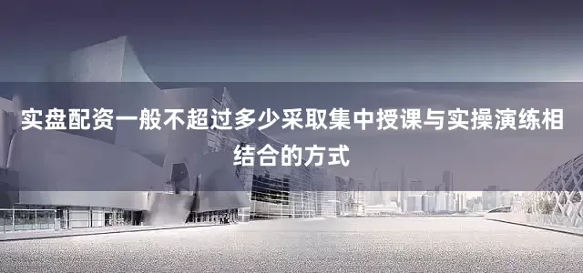 实盘配资一般不超过多少采取集中授课与实操演练相结合的方式