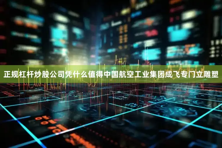 正规杠杆炒股公司凭什么值得中国航空工业集团成飞专门立雕塑
