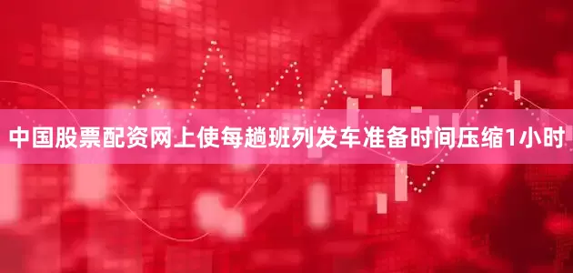 中国股票配资网上使每趟班列发车准备时间压缩1小时