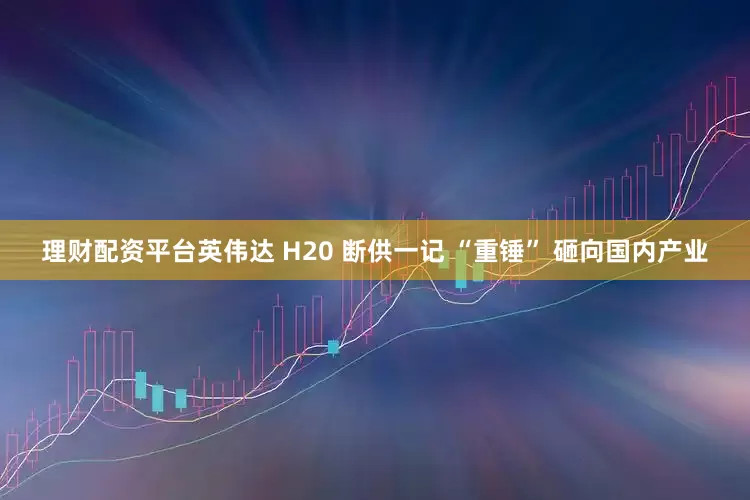 理财配资平台英伟达 H20 断供一记 “重锤” 砸向国内产业