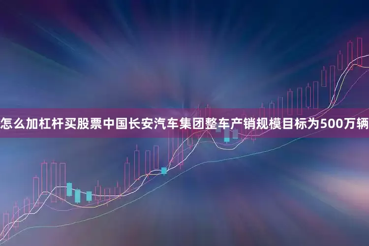 怎么加杠杆买股票中国长安汽车集团整车产销规模目标为500万辆